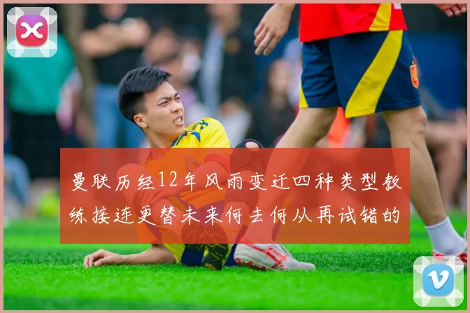 曼联历经12年风雨变迁四种类型教练接连更替未来何去何从再试错的空间有多少