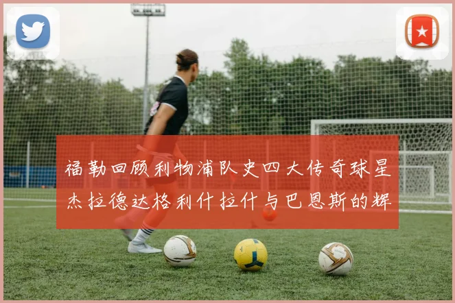 福勒回顾利物浦队史四大传奇球星杰拉德达格利什拉什与巴恩斯的辉煌成就