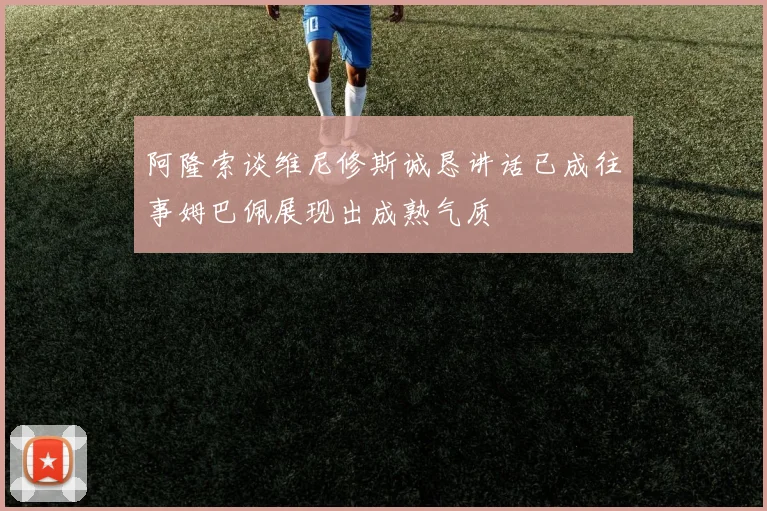 阿隆索谈维尼修斯诚恳讲话已成往事姆巴佩展现出成熟气质