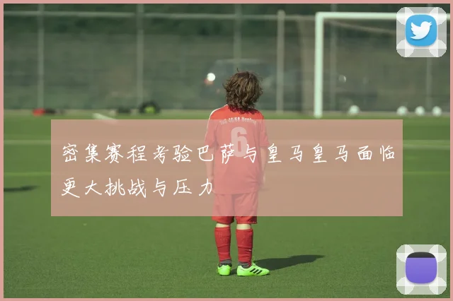 密集赛程考验巴萨与皇马皇马面临更大挑战与压力