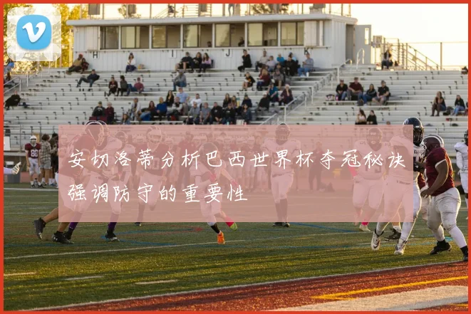 安切洛蒂分析巴西世界杯夺冠秘诀强调防守的重要性