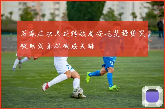 石家庄功夫逆转战局安屹斐强势突破助刘乐双响成关键