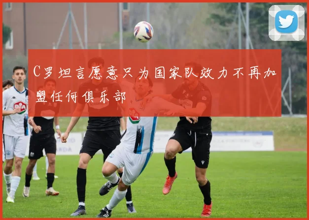 C罗坦言愿意只为国家队效力不再加盟任何俱乐部