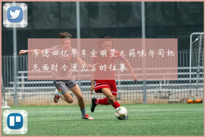 韦德回忆早年全明星火药味与司机见面时冷漠无言的往事