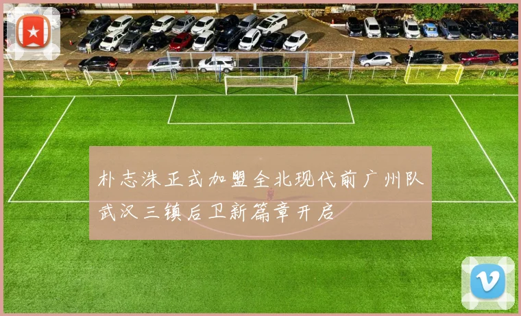 朴志洙正式加盟全北现代前广州队武汉三镇后卫新篇章开启