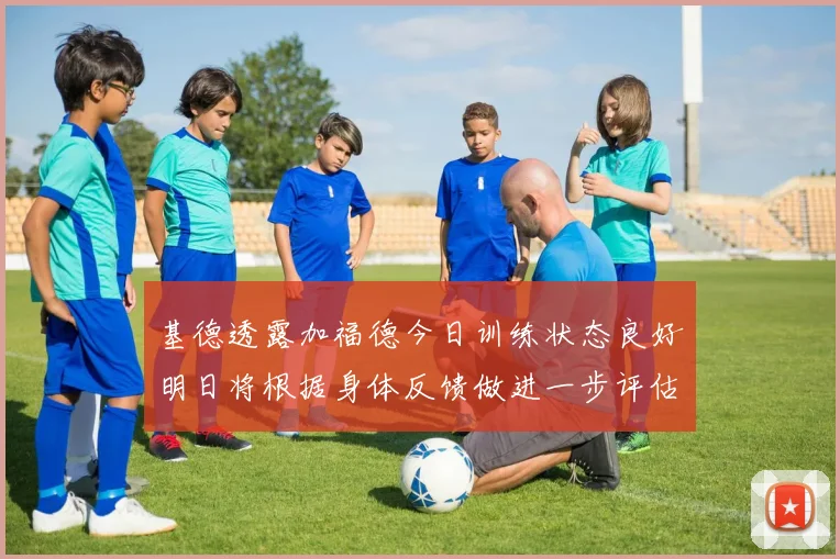 基德透露加福德今日训练状态良好明日将根据身体反馈做进一步评估