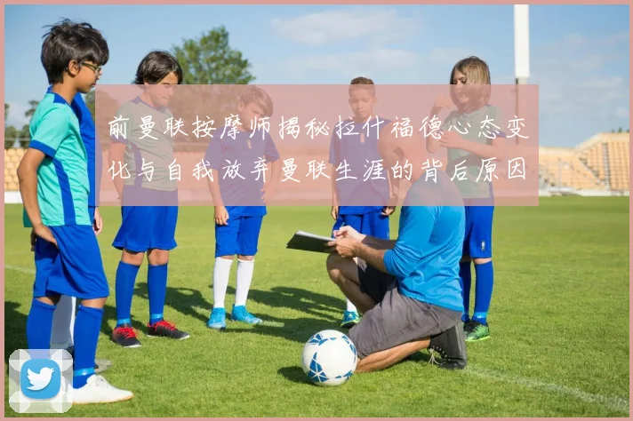 前曼联按摩师揭秘拉什福德心态变化与自我放弃曼联生涯的背后原因