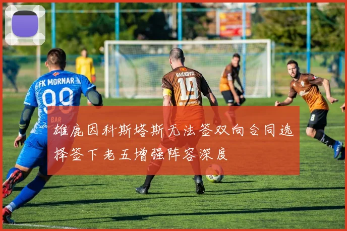 雄鹿因科斯塔斯无法签双向合同选择签下老五增强阵容深度