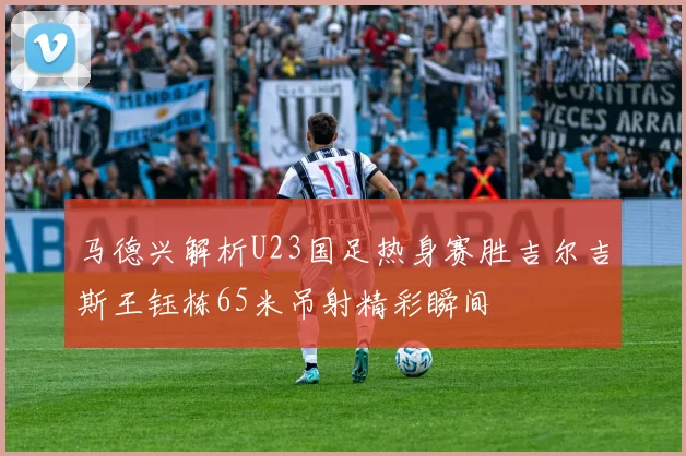 马德兴解析U23国足热身赛胜吉尔吉斯王钰栋65米吊射精彩瞬间